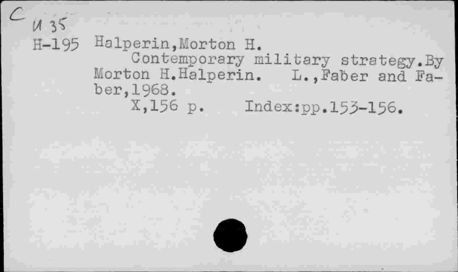 ﻿M 3^
H-195 Halperin,Morton H.
Contemporary military strategy.By Morton H.Halperin. L.,Baber and Baber, 1968.
X,156 p. Index:pp.153-156.